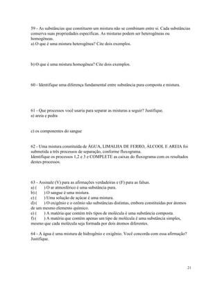 59 - As substâncias que constituem um mistura não se combinam entre si. Cada substâncias
conserva suas propriedades específicas. As misturas podem ser heterogêneas ou
homogêneas.
a) O que é uma mistura heterogênea? Cite dois exemplos.



b) O que é uma mistura homogênea? Cite dois exemplos.



60 - Identifique uma diferença fundamental entre substância pura composta e mistura.




61 - Que processos você usaria para separar as misturas a seguir? Justifique.
a) areia e pedra


c) os componentes do sangue


62 - Uma mistura constituída de ÁGUA, LIMALHA DE FERRO, ÁLCOOL E AREIA foi
submetida a três processos de separação, conforme fluxograma.
Identifique os processos 1,2 e 3 e COMPLETE as caixas do fluxograma com os resultados
destes processos.



63 - Assinale (V) para as afirmações verdadeiras e (F) para as falsas.
a) (   ) O ar atmosférico é uma substância pura.
b) (   ) O sangue é uma mistura.
c) (   ) Uma solução de açúcar é uma mistura.
d) (   ) O oxigênio e o ozônio são substâncias distintas, embora constituídas por átomos
de um mesmo elemento químico.
e) (   ) A matéria que contém três tipos de molécula é uma substância composta.
f) (   ) A matéria que contém apenas um tipo de molécula é uma substância simples,
mesmo que cada molécula seja formada por dois átomos diferentes.

64 - A água é uma mistura de hidrogênio e oxigênio. Você concorda com essa afirmação?
Justifique.




                                                                                           21
 