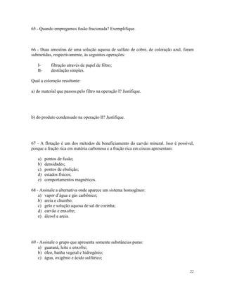 65 - Quando empregamos fusão fracionada? Exemplifique.



66 - Duas amostras de uma solução aquosa de sulfato de cobre, de coloração azul, foram
submetidas, respectivamente, às seguintes operações:

   I-       filtração através de papel de filtro;
   II-      destilação simples.

Qual a coloração resultante:

a) do material que passou pelo filtro na operação I? Justifique.




b) do produto condensado na operação II? Justifique.




67 - A flotação é um dos métodos de beneficiamento do carvão mineral. Isso é possível,
porque a fração rica em matéria carbonosa e a fração rica em cinzas apresentam:

   a)    pontos de fusão;
   b)    densidades;
   c)    pontos de ebulição;
   d)    estados físicos;
   e)    comportamentos magnéticos.

68 - Assinale a alternativa onde aparece um sistema homogêneo:
    a) vapor d’água e gás carbônico;
    b) areia e chumbo;
    c) gelo e solução aquosa de sal de cozinha;
    d) carvão e enxofre;
    e) álcool e areia.




69 - Assinale o grupo que apresenta somente substâncias puras:
    a) guaraná, leite e enxofre;
    b) óleo, banha vegetal e hidrogênio;
    c) água, oxigênio e ácido sulfúrico;


                                                                                    22
 
