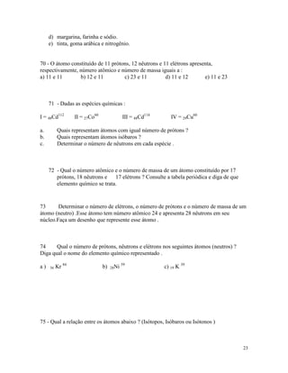 d) margarina, farinha e sódio.
     e) tinta, goma arábica e nitrogênio.


70 - O átomo constituído de 11 prótons, 12 nêutrons e 11 elétrons apresenta,
respectivamente, número atômico e número de massa iguais a :
a) 11 e 11       b) 12 e 11         c) 23 e 11         d) 11 e 12       e) 11 e 23



     71 - Dadas as espécies químicas :

I = 48Cd112       II = 27Co60               III = 48Cd114      IV = 29Cu60

a.        Quais representam átomos com igual número de prótons ?
b.        Quais representam átomos isóbaros ?
c.        Determinar o número de nêutrons em cada espécie .



     72 - Qual o número atômico e o número de massa de um átomo constituído por 17
        prótons, 18 nêutrons e 17 elétrons ? Consulte a tabela periódica e diga de que
        elemento químico se trata.



73      Determinar o número de elétrons, o número de prótons e o número de massa de um
átomo (neutro) .Esse átomo tem número atômico 24 e apresenta 28 nêutrons em seu
núcleo.Faça um desenho que represente esse átomo .



74     Qual o número de prótons, nêutrons e elétrons nos seguintes átomos (neutros) ?
Diga qual o nome do elemento químico representado .

a)   36   Kr 84                 b)   28Ni
                                            59
                                                            c) 19 K 39




75 - Qual a relação entre os átomos abaixo ? (Isótopos, Isóbaros ou Isótonos )



                                                                                         23
 