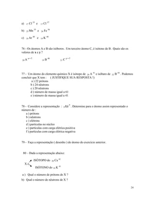 a)   17   Cl 35 e      17   Cl 37
              55
b)   25 Mn         e   26   Fe 56
             40
c)   18 Ar         e   19   K 40


76 - Os átomos A e B são isóboros . Um terceiro átomo C, é isótono de B . Quais são os
valores de x e y ?
       x=?
20 A                    19   B 40            21   C y=?



77 - Um átomo do elemento químico X é isótopo de 20 A 41 e isóbaro de   22   B 44 . Podemos
concluir que X tem : ( JUSTIFIQUE SUA RESPOSTA !)
        a ) 22 prótons
       b ) 24 nêutrons
       c ) 20 nêutrons
       d ) número de massa igual a 61
       e ) número de massa igual a 41


78 - Considere a representação : 3 Li 7 . Determine para o átomo assim representado o
número de :
    a ) prótons
    b ) nêutrons
    c ) elétrons
    d ) partículas no núcleo
    e ) partículas com carga elétrica positiva
    f ) partículas com carga elétrica negativa


79 - Faça a representação ( desenho ) do átomo do exercício anterior.


 80 – Dada a representação abaixo:

             ISÓTOPO do             20   Ca 41
     Xé
                  ISÓTONO do 19 K 41

a ) Qual o número de prótons de X ?
b) Qual o número de nêutrons de X ?

                                                                                         24
 