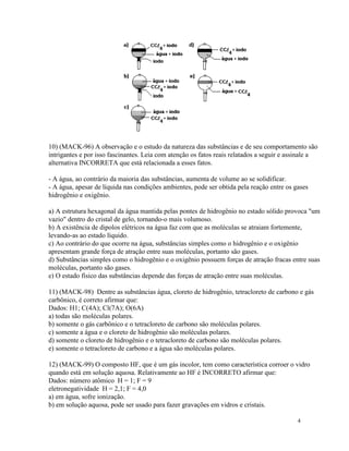 10) (MACK-96) A observação e o estudo da natureza das substâncias e de seu comportamento são
intrigantes e por isso fascinantes. Leia com atenção os fatos reais relatados a seguir e assinale a
alternativa INCORRETA que está relacionada a esses fatos.

- A água, ao contrário da maioria das substâncias, aumenta de volume ao se solidificar.
- A água, apesar de líquida nas condições ambientes, pode ser obtida pela reação entre os gases
hidrogênio e oxigênio.

a) A estrutura hexagonal da água mantida pelas pontes de hidrogênio no estado sólido provoca "um
vazio" dentro do cristal de gelo, tornando-o mais volumoso.
b) A existência de dipolos elétricos na água faz com que as moléculas se atraiam fortemente,
levando-as ao estado líquido.
c) Ao contrário do que ocorre na água, substâncias simples como o hidrogênio e o oxigênio
apresentam grande força de atração entre suas moléculas, portanto são gases.
d) Substâncias simples como o hidrogênio e o oxigênio possuem forças de atração fracas entre suas
moléculas, portanto são gases.
e) O estado físico das substâncias depende das forças de atração entre suas moléculas.

11) (MACK-98) Dentre as substâncias água, cloreto de hidrogênio, tetracloreto de carbono e gás
carbônico, é correto afirmar que:
Dados: H1; C(4A); Cl(7A); O(6A)
a) todas são moléculas polares.
b) somente o gás carbônico e o tetracloreto de carbono são moléculas polares.
c) somente a água e o cloreto de hidrogênio são moléculas polares.
d) somente o cloreto de hidrogênio e o tetracloreto de carbono são moléculas polares.
e) somente o tetracloreto de carbono e a água são moléculas polares.

12) (MACK-99) O composto HF, que é um gás incolor, tem como característica corroer o vidro
quando está em solução aquosa. Relativamente ao HF é INCORRETO afirmar que:
Dados: número atômico H = 1; F = 9
eletronegatividade H = 2,1; F = 4,0
a) em água, sofre ionização.
b) em solução aquosa, pode ser usado para fazer gravações em vidros e cristais.

                                                                                           4
 