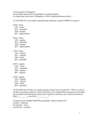 c) forma pontes de hidrogênio.
d) sua solução aquosa deve ser guardada em recipiente plástico.
e) a ligação que ocorre entre o hidrogênio e o flúor é predominantemente iônica.

13) (PUCMG-97) Com relação à geometria das moléculas, a opção CORRETA a seguir é:

a) NO - linear,
   CO2 - linear,
   NF3 - piramidal,
   H2O - angular,
   BF3 - trigonal plana.

b) NO - linear,
   CO2 - angular,
   NF3 - piramidal,
   H2O - angular,
   BF3 - trigonal plana.

c) NO - linear,
   CO2 - trigonal,
   NF3 - trigonal,
   H2O - linear,
   BF3 - piramidal.

d) NO - angular,
   CO2 - linear,
   NF3 - piramidal,
   H2O - angular,
   BF3 - trigonal.

e) NO - angular,
   CO2 - trigonal,
   NF3 - trigonal,
   H2O - linear,
   BF3 - piramidal

14) (PUCMG-99) "O SiO2 é um sólido de ponto de fusão muito elevado (PF=1.700°C) e o CO2 é
um gás nas condições ambiente. Ambos são polares, mas a grande diferença de pontos de ebulição
não se justifica pela diferença de massa molar. Justifica-se, portanto, que o retículo cristalino de
SiO2 é _________ e o do CO2 é ____________."

As lacunas ficam CORRETAMENTE preenchidas, respectivamente com:
a) iônico - molecular
b) molecular - iônico
c) molecular - covalente


                                                                                            5
 