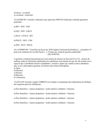 d) iônico - covalente
e) covalente - molecular

15) (UFSM-99) Assinale a alternativa que apresenta APENAS moléculas contendo geometria
piramidal.

a) BF3 - SO3 - CH4

b) SO3 - PH3 - CHCl3

c) NCl3 - CF2Cl2 - BF3

d) POCl2 - NH3 - CH4

e) PH3 - NCl3 - PHCl2

16) (UNIRIO-99) "Uma blitz de fiscais da ANP (Agência Nacional de Petróleo) (...) interditou 19
postos de combustíveis em São Paulo (...), 14 deles por venda de gasolina adulterada."
                                           (JB, 09/09/98).

A gasolina, composta basicamente por uma mistura de alcanos na faixa de C6 a C12 ‚ átomos de
carbono, pode ser facilmente adulterada com substâncias mais baratas do que ela. De acordo com a
regra de que "semelhante dissolve semelhante", assinale a opção que contém a única substância
que, ao ser, adicionada à gasolina, irá formar uma mistura homogênea.
a) Água.
b) Hexanol.
c) Hexano.
d) Benzeno.
e) 2-decanona.

17) (ITA-99) Assinale a opção CORRETA em relação à comparação das temperaturas de ebulição
dos seguintes pares de substâncias:

a) Éter dimetílico > etanol; propanona > ácido etanóico; naftaleno < benzeno.

b) Éter dimetílico < etanol; propanona < ácido etanóico; naftaleno > benzeno.

c) Éter dimetílico > etanol; propanona < ácido etanóico; naftaleno > benzeno.

d) Éter dimetílico > etanol; propanona > ácido etanóico; naftaleno > benzeno.




                                                                                        6
 