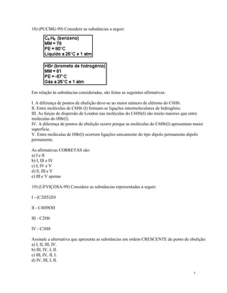 18) (PUCMG-99) Considere as substâncias a seguir:




Em relação às substâncias consideradas, são feitas as seguintes afirmativas:

I. A diferença de pontos de ebulição deve-se ao maior número de elétrons do C6H6.
II. Entre moléculas de C6H6 (l) formam-se ligações intermoleculares de hidrogênio.
III. As forças de dispersão de London nas moléculas do C6H6(l) são muito maiores que entre
moléculas do HBr(l).
IV. A diferença de pontos de ebulição ocorre porque as moléculas do C6H6(l) apresentam maior
superfície.
V. Entre moléculas de HBr(l) ocorrem ligações unicamente do tipo dipolo permanente-dipolo
permanente.

As afirmativas CORRETAS são:
a) I e II
b) I, III e IV
c) I, IV e V
d) ll, III e V
e) III e V apenas

19) (UFVIÇOSA-99) Considere as substâncias representadas a seguir:

I - (C2H5)2O

II - C4H9OH

III - C2H6

IV - C3H8

Assinale a alternativa que apresenta as substâncias em ordem CRESCENTE de ponto de ebulição:
a) I, II, III, IV.
b) III, IV, I, II.
c) III, IV, II, I.
d) IV, III, I, II.

                                                                                      7
 