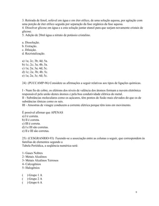3. Retirada de fenol, solúvel em água e em éter etílico, de uma solução aquosa, por agitação com
uma porção de éter etílico seguida por separação da fase orgânica da fase aquosa.
4. Dissolver glicose em água e a esta solução juntar etanol para que surjam novamente cristais de
glicose.
5. Adição de 20ml água a nitrato de potássio cristalino.

a. Dissolução.
b. Extração.
c. Diluição.
d. Recristalização.

a) 1a; 2c; 3b; 4d; 5a.
b) 1c; 2c; 3a; 4b; 5a.
c) 1a; 2a; 3a; 4d; 5c.
d) 1c; 2a; 3b; 4b; 5c.
e) 1a; 2a; 3c; 4d; 5c.

24) (PUCCAMP-96) Considere as afirmações a seguir relativas aos tipos de ligações químicas.

I - Num fio de cobre, os elétrons dos níveis de valência dos átomos formam a nuvem eletrônica
responsável pela união destes átomos e pela boa condutividade elétrica do metal.
II - Substâncias moleculares como os açúcares, têm pontos de fusão mais elevados do que os de
substâncias iônicas como os sais.
III - Amostras de vinagre conduzem a corrente elétrica porque têm íons em movimento.

É possível afirmar que APENAS
a) I é correta.
b) II é correta.
c) III é correta.
d) I e III são corretas.
e) II e III são corretas.

25) (CESGRANRIO-93) Fazendo-se a associação entre as colunas a seguir, que correspondem às
famílias de elementos segundo a
Tabela Periódica, a seqüência numérica será:

1- Gases Nobres
2- Metais Alcalinos
3- Metais Alcalinos Terrosos
4- Calcogênios
5- Halogênios

(   ) Grupo 1 A
(   ) Grupo 2 A
(   ) Grupo 6 A


                                                                                           9
 