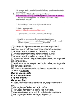 e) O pronome relativo que admite ser substituído por o qual e suas flexões de
gênero e número.
5.. Em um anúncio publicitário havia os seguintes dizeres:
O conforto que você deseja com a tranquilidade paradisíaca de Maceió.
a - Analisando-o quanto à presença do pronome relativo “que”, a que
antecedente ele se refere?
________________________________________________________________
_
b – Indique a função sintática desempenhada pelo mesmo.
_________________________
6 – Dada a seguinte oração:
Aquela é a cidade de onde saímos há três anos.
a – O pronome “onde” se refere a um antecedente. Indique-o
________________________________________________
b- Complete as frases com um dos pronomes entre parênteses:
Diga _________________ você vai e eu vou varrendo ( aonde – onde )
Por favor, diga-me _________________ você mora.
07) Considere o processo de formação das palavras
amarelar e avermelhar e assinale a alternativa correta:
( ) Ambas foram formadas por derivação prefixal.
( ) Ambas foram formadas por derivação sufixal.
( ) Ambas foram formadas por parassíntese.
( ) A primeira formou-se por derivação sufixal, e a segunda
por parassíntese.
( ) A primeira formou-se por derivação sufixal, e a segunda
por derivação prefixal.
08) Leia os versos abaixo e assinale a alternativa correta:
“A vida é combate
Que os fracos abate
E os fortes e bravos
Só pode exaltar.”
Gonçalves Dias
As palavras destacadas formaram-se, respectivamente,
por:
( ) derivação prefixal e derivação sufixal.
( ) derivação regressiva e derivação imprópria.
( ) composição por justaposição e derivação imprópria.
( ) derivação prefixal e derivação regressiva.
 