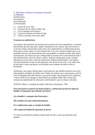 9. Identifique as figuras de linguagem marcando:
(1) Metáfora
(2) Metonímia
(3) Catacrese
(4) Comparação
(5) Prosopopéia
a. ( ) Gosto de ouvir Titãs.
b. ( )A doçura do teu olhar é minha vida.
c. ( ) O rio engasgou num barraco.
d. ( ) Usarei no tempero um dente de alho.
e. ( ) Você é venenosa como uma cobra.
O namoro na adolescência
Um namoro, para acontecer de forma positiva, precisa de vários ingredientes: a começar
pela família, que não seja muito rígida e atrasada nos seus valores, seja conversável, e,
ao mesmo tempo, tenha limites muito claros de comportamento. O adolescente precisa
disto, para se sentir seguro. O outro aspecto tem a ver com o próprio adolescente e suas
condições internas, que determinarão suas necessidades e a própria escolha. São fatores
inconscientes, que fazem com que a Mariazinha se encante com o jeito tímido do João e
não dê pelota para o herói da turma, o Mário. Aspectos situacionais, como a relação
harmoniosa ou não entre os pais do adolescente, também influenciarão o seu namoro.
Um relacionamento em que um dos parceiros vem de um lar em crise, é, de saída, dose
de leão para o outro, que passa a ser utilizado como anteparo de todas as dores e
frustrações.
Geralmente, esta carga é demais para o outro parceiro, que também enfrenta suas crises
pelas próprias condições de adoles cente. Entrar em contato com a outra pessoa, senti-la,
ouvi-la, depender dela afetivamente e, ao mesmo tempo, não massacrá-la de exigências,
e não ter medo de se entregar, é tarefa difícil em qualquer idade. Mas é assim que
começa este aprendizado de relacionar-se afetivamente e que vai durar a vida toda.
SUPLICY, Marta. A condição da mulher. São Paulo: Brasiliense, 1984.
Para um namoro acontecer de forma positiva, o adolescente precisa do apoio da
família. O argumento que defende essa ideia é
(A) a família é o anteparo das frustrações.
(B) a família tem uma relação harmoniosa.
(C) o adolescente segue o exemplo da família.
( D) o apoio da família dá segurança ao jovem.
10. Escreva um período composto expressando um fato e outro que apresente uma
opinião.
 