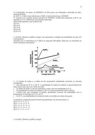 2


II. A dissolução, em água, do NH4NO3 e do NaI ocorre com liberação e absorção de calor,
respectivamente.
III. A 40 °C, o NaI é mais solúvel que o NaBr e menos solúvel que o NH4NO3.
IV. Quando uma solução aquosa saturada de NH4NO3, inicialmente preparada a 60 °C, for
resfriada a 10 °C, obteremos uma solução insaturada.
Está correto apenas o que se afirma em
(A) I e II.
(B) I e III.
(C) I e IV.
(D) II e III.
(E) III e IV.


3. (UFRGS) Observe o gráfico a seguir, que representa a variação da solubilidade de sais com
a temperatura.
Assinale com V (verdadeiro) ou F (falso) as seguintes afirmações, feitas por um estudante ao
tentar interpretar esse gráfico.




( ) O cloreto de sódio e o sulfato de lítio apresentam solubilidade constante no intervalo
considerado.
( ) No intervalo de O °C a 100 °C, a solubilidade do iodeto de potássio é aproximadamente
duas vezes maior que a do nitrato de sódio.
( ) O nitrato de prata é o sal que apresenta o maior valor de solubilidade a O °C.
( ) A solubilidade do iodeto de potássio a 100 °C é aproximadamente igual a 200 g/L.
( ) Quatro dos sais mostrados no gráfico apresentam aumento da solubilidade com a
temperatura no intervalo de O °C a 35 °C.
( ) A 20 °C, as solubilidades do cloreto de sódio e só sulfato de sódios são iguais.

A sequência correta de preenchimento dos parênteses, de cima para baixo, é
(A) V - F- V - F - F - F.
(B) F - V - F - V - F - F.
(C) F - F - F - F - V - V.
(D) V - F - F - V - F – V
(E) F- V - V - F - V - F.




4. (PUCRIO) Observe o gráfico a seguir.
 