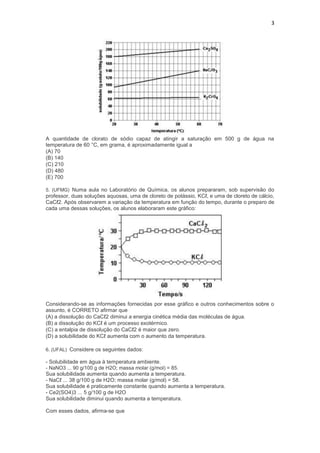 3




A quantidade de clorato de sódio capaz de atingir a saturação em 500 g de água na
temperatura de 60 °C, em grama, é aproximadamente igual a
(A) 70
(B) 140
(C) 210
(D) 480
(E) 700

5. (UFMG) Numa aula no Laboratório de Química, os alunos prepararam, sob supervisão do
professor, duas soluções aquosas, uma de cloreto de potássio, KCℓ, e uma de cloreto de cálcio,
CaCℓ2. Após observarem a variação da temperatura em função do tempo, durante o preparo de
cada uma dessas soluções, os alunos elaboraram este gráfico:




Considerando-se as informações fornecidas por esse gráfico e outros conhecimentos sobre o
assunto, é CORRETO afirmar que
(A) a dissolução do CaCℓ2 diminui a energia cinética média das moléculas de água.
(B) a dissolução do KCℓ é um processo exotérmico.
(C) a entalpia de dissolução do CaCℓ2 é maior que zero.
(D) a solubilidade do KCℓ aumenta com o aumento da temperatura.

6. (UFAL) Considere os seguintes dados:

- Solubilidade em água à temperatura ambiente.
- NaNO3 ... 90 g/100 g de H2O; massa molar (g/mol) = 85.
Sua solubilidade aumenta quando aumenta a temperatura.
- NaCℓ ... 38 g/100 g de H2O; massa molar (g/mol) = 58.
Sua solubilidade é praticamente constante quando aumenta a temperatura.
- Ce2(SO4)3 ... 5 g/100 g de H2O
Sua solubilidade diminui quando aumenta a temperatura.

Com esses dados, afirma-se que
 
