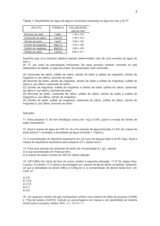 6


Tabela 1: Solubilidade em água de alguns compostos presentes na água do mar a 25 ºC

          SOLUTO        FÓRMULA       SOLUBILIDADE
                                       g/kg de H2O
 Brometo de sódio         NaBr          1,20 x 103
 Carbonato de cálcio     CaCO3          1,30 x 10-2
 Cloreto de sódio         NaCℓ          3,60 x 102
 Cloreto de magnésio     MgCℒ2          5,41 x 102
 Sulfato de magnésio     MgSO4          3,60 x 102
 Sulfato de cálcio       CaSO4          6,80 x 10-1

Suponha que uma indústria objetiva separar determinados sais de uma amostra de água do
mar a
25 °C, por meio da precipitação fracionada. Se essa amostra contiver somente os sais
destacados na tabela, a seguinte ordem de precipitação será verificada.

(A) Carbonato de cálcio, sulfato de cálcio, cloreto de sódio e sulfato de magnésio, cloreto de
magnésio e, por último, brometo de sódio.
(B) Brometo de sódio, cloreto de magnésio, cloreto de sódio e sulfato de magnésio, sulfato de
cálcio e, por último, carbonato de cálcio.
(C) Cloreto de magnésio, sulfato de magnésio e cloreto de sódio, sulfato de cálcio, carbonato
de cálcio e, por último, brometo de sódio.
(D) Brometo de sódio, carbonato de cálcio, sulfato de cálcio, cloreto de sódio e sulfato de
magnésio e, por último, cloreto de magnésio.
(E) Cloreto de sódio, sulfato de magnésio, carbonato de cálcio, sulfato de cálcio, cloreto de
magnésio e, por último, brometo de sódio.


Soluções:

11. Para preparar 1L de soro fisiológico (cerca de 1 kg) a 0,9%, qual é a massa de cloreto de
sódio necessária?

12. Qual a massa de água em 200 mL de uma solução de água boricada a 3,0% em massa de
ácido bórico? ( considere a densidade da água boricada = 1,0g/mL)

13. A concentração do adoçante aspartame em um suco de abacaxi light é de 85 mg/L. Qual a
massa de aspartame necessária para preparar 2,5 L desse suco?

14. Para uma solução de carbonato de sódio de concentração 0,1 g/L, calcule:
a) a sua concentração em mols por litro.
b) a massa de soluto contida em 250 mL dessa solução.

15. (UFV-MG) Um rótulo de licor de cacau contém a seguinte indicação: 17,3º GL (graus Gay-
Lussac). O número 17,3 indica a porcentagem em volume de álcool etílico na bebida. Sabendo-
se que a densidade do álcool etílico é 0,80g.cm-3, a concentração de álcool nesse licor, em
mol/L é?.

a) 3,8
b) 13,8
c) 21,6
d) 2,1
e) 3,0

16. Um pequeno cilindro de gás combustível contém uma mistura de 440g de propano (C3H8)
e 116g de butano (C4H10). Calcule as porcentagens em massa e em quantidade de matéria
(mols) para o propano. Dados: M.A.: C = 12; H = 1.
 