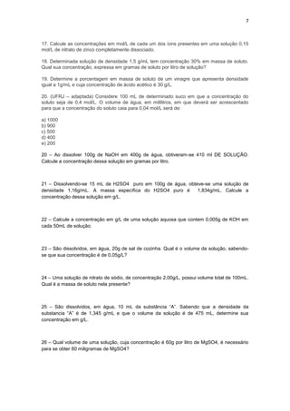 7



17. Calcule as concentrações em mol/L de cada um dos íons presentes em uma solução 0,15
mol/L de nitrato de zinco completamente dissociado.

18. Determinada solução de densidade 1,5 g/mL tem concentração 30% em massa de soluto.
Qual sua concentração, expressa em gramas de soluto por litro de solução?

19. Determine a porcentagem em massa de soluto de um vinagre que apresenta densidade
igual a 1g/mL e cuja concentração de ácido acético é 30 g/L.

20. (UFRJ – adaptada) Considere 100 mL de determinado suco em que a concentração do
soluto seja de 0,4 mol/L. O volume de água, em mililitros, em que deverá ser acrescentado
para que a concentração do soluto caia para 0,04 mol/L será de:

a) 1000
b) 900
c) 500
d) 400
e) 200

20 – Ao dissolver 100g de NaOH em 400g de água, obtiveram-se 410 ml DE SOLUÇÃO.
Calcule a concentração dessa solução em gramas por litro.



21 – Dissolvendo-se 15 mL de H2SO4 puro em 100g de água, obteve-se uma solução de
densidade 1,16g/mL. A massa específica do H2SO4 puro é       1,834g/mL. Calcule a
concentração dessa solução em g/L.



22 – Calcule a concentração em g/L de uma solução aquosa que contem 0,005g de KOH em
cada 50mL de solução.



23 – São dissolvidos, em água, 20g de sal de cozinha. Qual é o volume da solução, sabendo-
se que sua concentração é de 0,05g/L?



24 – Uma solução de nitrato de sódio, de concentração 2,00g/L, possui volume total de 100mL.
Qual é a massa de soluto nela presente?



25 – São dissolvidos, em água, 10 mL da substância “A”. Sabendo que a densidade da
substancia “A” é de 1,345 g/mL e que o volume da solução é de 475 mL, determine sua
concentração em g/L.



26 – Qual volume de uma solução, cuja concentração é 60g por litro de MgSO4, é necessário
para se obter 60 miligramas de MgSO4?
 
