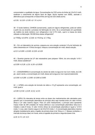 9


comprometem a qualidade da água. Concentrações de CO2 acima do limite de 2,5x10-3 mol/L
aceleram o crescimento de alguns tipos de algas. Numa represa com 5000L, assinale a
alternativa que corresponde a massa limite (em kg) de CO2 citada acima.

a) 0,55 b) 2,20 c) 5,50 d) 1,10 e) 4,4



38 – O ácido tartárico, C4H6O6 (conservante), usado em alguns refrigerantes, pode ser obtido
a partir da uva durante o processo de fabricação do vinho. Se a concentração em quantidade
de matéria de ácido tartárico num refrigerante é de 0,175 mol/L, qual é a massa de ácido
utilizada na fabricação 100.000 litros desse refrigerante?

a) 17500g b) 0,875t c) 2,62t d) 116,6 kg e) 1,75kg



39 – Em um laboratório de química, preparou-se uma solução contendo 3,7g de hidróxido de
cálcio dissolvidos em 10 litros de água. Indique a concentração em mol/L dessa solução.

a) 0,5 b) 0,005 c) 0,025 d) 0,05 e) 0,25



40 – Quantos gramas de LiF são necessários para preparar 100mL de uma solução 1x10-1
mol/L dessa substância?

a) 0,026 b) 0,26 c) 2,6 d) 26 e) 0,0026



41 – (CESGRANRIO) A concentração do cloreto de sódio na água do mar é em média, de 2,95
g/L. assim sendo, a concentração em mol/L desse sal na água do mar é aproximadamente:

a) 0,050 b) 0,295 c) 2,950 d) 5,000 e) 5,850



42 – ( UFMG) uma solução de brometo de cálcio a 10 g?l apresenta uma concentração, em
mol/L igual a:

a) 0,08 b) 0,02 c) 0,05 d) 0,2 e) 0,5



43 – (UERJ) Os intervalos de tempo entre as doses dos medicamentos são calculados para
garantir que a concentração plasmática do princípio ativo seja mantida entre um valor mínimo
eficaz e um valor máximo seguro. Para um certo medicamento, o princípio ativo apresenta
massa molar de 200 unidades de massa atômica e sua concentração plasmática reduz-se à
metade a cada 8 horas. O valor mínimo eficaz da concentração plasmática é igual a 1x10-5
molxL-1 e seu valor máximo seguro é de 9,5x10-5 molxL-1. A concentração plasmática máxima
atingida imediatamente após a ingstão da primeira dose é de 16mg x L-1. Nessas condições, o
intervalo de tempo ideal, em horas, entre a ingestão da primeira e segunda doses é de:

a) 24 b) 12 c) 6 d) 3
 