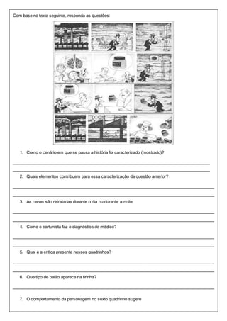 Com base no texto seguinte, responda as questões: 
1. Como o cenário em que se passa a história foi caracterizado (mostrado)? 
______________________________________________________________________________________ 
_____________________________________________________________________________________ 
2. Quais elementos contribuem para essa caracterização da questão anterior? 
_______________________________________________________________________________ 
_______________________________________________________________________________ 
3. As cenas são retratadas durante o dia ou durante a noite 
_______________________________________________________________________________ 
_______________________________________________________________________________ 
4. Como o cartunista faz o diagnóstico do médico? 
_______________________________________________________________________________ 
_______________________________________________________________________________ 
5. Qual é a critica presente nesses quadrinhos? 
_______________________________________________________________________________ 
_______________________________________________________________________________ 
6. Que tipo de balão aparece na tirinha? 
_______________________________________________________________________________ 
7. O comportamento da personagem no sexto quadrinho sugere 
 