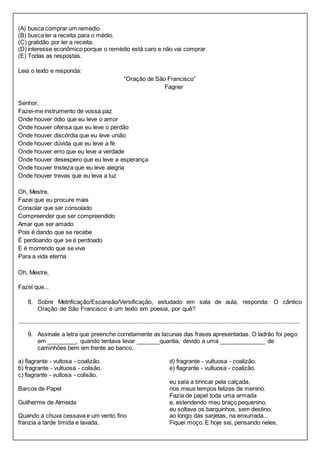 (A) busca comprar um remédio. 
(B) busca ler a receita para o médio. 
(C) gratidão por ler a receita. 
(D) interesse econômico porque o remédio está caro e não vai comprar. 
(E) Todas as respostas. 
Leia o texto e responda: 
“Oração de São Francisco” 
Fagner 
Senhor, 
Fazei-me instrumento de vossa paz 
Onde houver ódio que eu leve o amor 
Onde houver ofensa que eu leve o perdão 
Onde houver discórdia que eu leve união 
Onde houver dúvida que eu leve a fé 
Onde houver erro que eu leve a verdade 
Onde houver desespero que eu leve a esperança 
Onde houver tristeza que eu leve alegria 
Onde houver trevas que eu leva a luz 
Oh, Mestre, 
Fazei que eu procure mais 
Consolar que ser consolado 
Compreender que ser compreendido 
Amar que ser amado 
Pois é dando que se recebe 
É perdoando que se é perdoado 
E é morrendo que se vive 
Para a vida eterna 
Oh, Mestre, 
Fazei que... 
8. Sobre Metrificação/Escansão/Versificação, estudado em sala de aula, responda: O cântico 
Oração de São Francisco é um texto em poesia, por quê? 
_____________________________________________________________________________________________________________________________ _________________________________ 
9. Assinale a letra que preenche corretamente as lacunas das frases apresentadas. O ladrão foi pego 
em _________, quando tentava levar _______quantia, devido a uma ______________ de 
caminhões bem em frente ao banco. 
a) flagrante - vultosa - coalizão. 
b) fragrante - vultuosa - colisão. 
c) flagrante - vultosa - colisão. 
d) fragrante - vultuosa - coalizão. 
e) flagrante - vultuosa - coalizão. 
Barcos de Papel 
Guilherme de Almeida 
Quando a chuva cessava e um vento fino 
franzia a tarde tímida e lavada, 
eu saía a brincar pela calçada, 
nos meus tempos felizes de menino. 
Fazia de papel toda uma armada 
e, estendendo meu braço pequenino, 
eu soltava os barquinhos, sem destino, 
ao longo das sarjetas, na enxurrada... 
Fiquei moço. E hoje sei, pensando neles, 
 