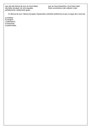 que não são barcos de ouro os meus ideais: 
são feitos de papel, tal como aqueles, 
perfeitamente, exatamente iguais... 
que os meus barquinhos, lá se foram eles! 
foram-se embora e não voltaram mais! 
10. Barcos de ouro / Barcos de papel. Expressões contrárias (antônimos) à que a Língua dá o nome de: 
a) antítese 
b) zeugma 
c) pleonasmo 
d) anacoluto 
e) polissíndeto. 
 