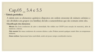 Cap.05 _ 5.4 e 5.5
◦ Tabela periódica
A tabela tem os elementos químicos dispostos em ordem crescente de número atômico e
são divididos em grupos (ou famílias) devido a características que são comuns entre eles.
Classificação dos elementos
Metais: São bons condutores de calor e eletricidade. São sólidos nas CNTP (com exceção do mercúrio), além de
maleáveis e dúcteis.
Não metais: São maus condutores de corrente elétrica e calor. Podem assumir qualquer estado físico na temperatura
ambiente.
Gases nobres: Apresentam baixa reatividade, sendo até pouco tempo considerados inertes.
 