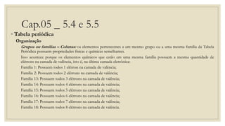 Cap.05 _ 5.4 e 5.5
◦ Tabela periódica
Organização
Grupos ou famílias – Colunas: os elementos pertencentes a um mesmo grupo ou a uma mesma família da Tabela
Periódica possuem propriedades físicas e químicas semelhantes.
Isso acontece porque os elementos químicos que estão em uma mesma família possuem a mesma quantidade de
elétrons na camada de valência, isto é, na última camada eletrônica:
Família 1: Possuem todos 1 elétron na camada de valência;
Família 2: Possuem todos 2 elétrons na camada de valência;
Família 13: Possuem todos 3 elétrons na camada de valência;
Família 14: Possuem todos 4 elétrons na camada de valência;
Família 15: Possuem todos 5 elétrons na camada de valência;
Família 16: Possuem todos 6 elétrons na camada de valência;
Família 17: Possuem todos 7 elétrons na camada de valência;
Família 18: Possuem todos 8 elétrons na camada de valência.
 