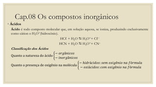 Cap.08 Os compostos inorgânicos
◦ Ácidos
Ácido é todo composto molecular que, em solução aquosa, se ioniza, produzindo exclusivamente
como cátion o H3O+(hidroxônio).
HCℓ + H2O  H3O++ Cℓ–
HCN + H2O  H3O++ CN–
Classificação dos Ácidos
Quanto a natureza do ácido
− 𝑜𝑟𝑔â𝑛𝑖𝑐𝑜𝑠
− 𝑖𝑛𝑜𝑟𝑔â𝑛𝑖𝑐𝑜𝑠
Quanto a presença de oxigênio na molécula
− ℎ𝑖𝑑𝑟á𝑐𝑖𝑑𝑜𝑠: 𝑠𝑒𝑚 𝑜𝑥𝑖𝑔ê𝑛𝑖𝑜 𝑛𝑎 𝑓ó𝑟𝑚𝑢𝑙𝑎
− 𝑜𝑥𝑖á𝑐𝑖𝑑𝑜𝑠: 𝑐𝑜𝑚 𝑜𝑥𝑖𝑔ê𝑛𝑖𝑜 𝑛𝑎 𝑓ó𝑟𝑚𝑢𝑙𝑎
 