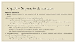 Cap.03 – Separação de misturas
◦ Mistura e substância
◦ Mistura – é formada por duas ou mais substâncias puras. As misturas têm composição química variável, não expressa por uma
fórmula.
Algumas misturas são tão importantes que têm nome próprio. São exemplos:
- gasolina – mistura de hidrocarbonetos, que são substâncias formadas por hidrogênio e carbono.
- ar atmosférico – mistura de 78% de nitrogênio, 21% de oxigênio, 1% de argônio e mais outros gases, como o gás carbônico.
- álcool hidratado – mistura de 96% de álcool etílico mais 4% de água.
a) Misturas Homogêneas (ou Soluções) – Apresentam a mesma composição em toda a sua extensão. Apresentam uma única fase.
FASE → Porção homogênea (aspecto uniforme) de um sistema.
Exemplos: solução de água e sal de cozinha, ar atmosférico, bronze (liga de cobre e estanho)
Obs.: substâncias puras e misturas homogêneas são sistemas homogêneos.
b) Misturas Heterogêneas: – Apresentam diferentes composições em sua extensão. Apresentam mais de uma fase . Às vezes, somente
através do microscópio podemos distinguir as suas fases.
Exemplos: areia e cascalho , água e óleo , sangue, leite…
Obs.: substâncias puras durante suas mudanças de estado físico e misturas heterogêneas são sistemas homogêneos.
 