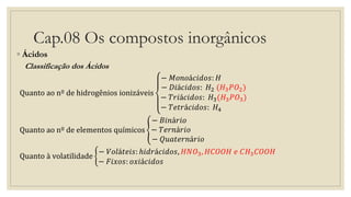 Cap.08 Os compostos inorgânicos
◦ Ácidos
Classificação dos Ácidos
Quanto ao nº de hidrogênios ionizáveis
− 𝑀𝑜𝑛𝑜á𝑐𝑖𝑑𝑜𝑠: 𝐻
− 𝐷𝑖á𝑐𝑖𝑑𝑜𝑠: 𝐻2 (𝐻3 𝑃𝑂2)
− 𝑇𝑟𝑖á𝑐𝑖𝑑𝑜𝑠: 𝐻3(𝐻3 𝑃𝑂3)
− 𝑇𝑒𝑡𝑟á𝑐𝑖𝑑𝑜𝑠: 𝐻4
Quanto ao nº de elementos químicos
− 𝐵𝑖𝑛á𝑟𝑖𝑜
− 𝑇𝑒𝑟𝑛á𝑟𝑖𝑜
− 𝑄𝑢𝑎𝑡𝑒𝑟𝑛á𝑟𝑖𝑜
Quanto à volatilidade
− 𝑉𝑜𝑙á𝑡𝑒𝑖𝑠: ℎ𝑖𝑑𝑟á𝑐𝑖𝑑𝑜𝑠, 𝐻𝑁𝑂3, 𝐻𝐶𝑂𝑂𝐻 𝑒 𝐶𝐻3 𝐶𝑂𝑂𝐻
− 𝐹𝑖𝑥𝑜𝑠: 𝑜𝑥𝑖á𝑐𝑖𝑑𝑜𝑠
 