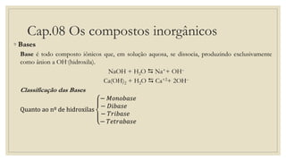Cap.08 Os compostos inorgânicos
◦ Bases
Base é todo composto iônicos que, em solução aquosa, se dissocia, produzindo exclusivamente
como ânion a OH-(hidroxila).
NaOH + H2O  Na++ OH–
Ca(OH)2 + H2O  Ca+2+ 2OH–
Classificação das Bases
Quanto ao nº de hidroxilas
− 𝑀𝑜𝑛𝑜𝑏𝑎𝑠𝑒
− 𝐷𝑖𝑏𝑎𝑠𝑒
− 𝑇𝑟𝑖𝑏𝑎𝑠𝑒
− 𝑇𝑒𝑡𝑟𝑎𝑏𝑎𝑠𝑒
 