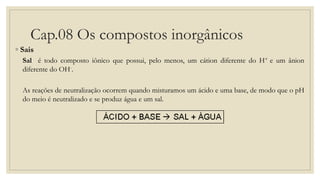 Cap.08 Os compostos inorgânicos
◦ Sais
Sal é todo composto iônico que possui, pelo menos, um cátion diferente do H+ e um ânion
diferente do OH-.
As reações de neutralização ocorrem quando misturamos um ácido e uma base, de modo que o pH
do meio é neutralizado e se produz água e um sal.
 