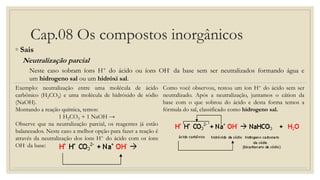 Cap.08 Os compostos inorgânicos
◦ Sais
Neutralização parcial
Neste caso sobram íons H+ do ácido ou íons OH- da base sem ser neutralizados formando água e
um hidrogeno sal ou um hidróxi sal.
Exemplo: neutralização entre uma molécula de ácido
carbônico (H2CO3) e uma molécula de hidróxido de sódio
(NaOH).
Montando a reação química, temos:
1 H2CO3 + 1 NaOH →
Observe que na neutralização parcial, os reagentes já estão
balanceados. Neste caso a melhor opção para fazer a reação é
através da neutralização dos íons H+ do ácido com os íons
OH- da base:
Como você observou, restou um íon H+ do ácido sem ser
neutralizado. Após a neutralização, juntamos o cátion da
base com o que sobrou do ácido e desta forma temos a
fórmula do sal, classificado como hidrogeno sal.
 