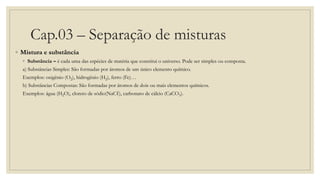 Cap.03 – Separação de misturas
◦ Mistura e substância
◦ Substância – é cada uma das espécies de matéria que constitui o universo. Pode ser simples ou composta.
a) Substâncias Simples: São formadas por átomos de um único elemento químico.
Exemplos: oxigênio (O2), hidrogênio (H2), ferro (Fe)…
b) Substâncias Compostas: São formadas por átomos de dois ou mais elementos químicos.
Exemplos: água (H2O), cloreto de sódio(NaCℓ), carbonato de cálcio (CaCO3).
 