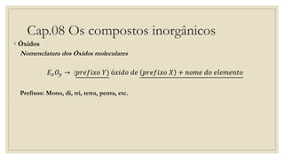 Cap.08 Os compostos inorgânicos
◦ Óxidos
Nomenclatura dos Óxidos moleculares
𝐸 𝑥 𝑂𝑦 → (𝑝𝑟𝑒𝑓𝑖𝑥𝑜 𝑌) ó𝑥𝑖𝑑𝑜 𝑑𝑒 𝑝𝑟𝑒𝑓𝑖𝑥𝑜 𝑋 + 𝑛𝑜𝑚𝑒 𝑑𝑜 𝑒𝑙𝑒𝑚𝑒𝑛𝑡𝑜
Prefixos: Mono, di, tri, tetra, penta, etc.
 