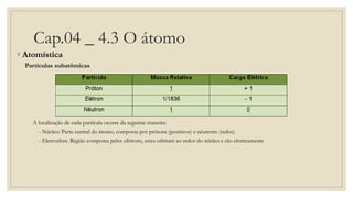 Cap.04 _ 4.3 O átomo
◦ Atomística
Partículas subatômicas
A localização de cada partícula ocorre da seguinte maneira:
- Núcleo: Parte central do átomo, composta por prótons (positivos) e nêutrons (nulos).
- Eletrosfera: Região composta pelos elétrons, estes orbitam ao redor do núcleo e são eletricamente
 