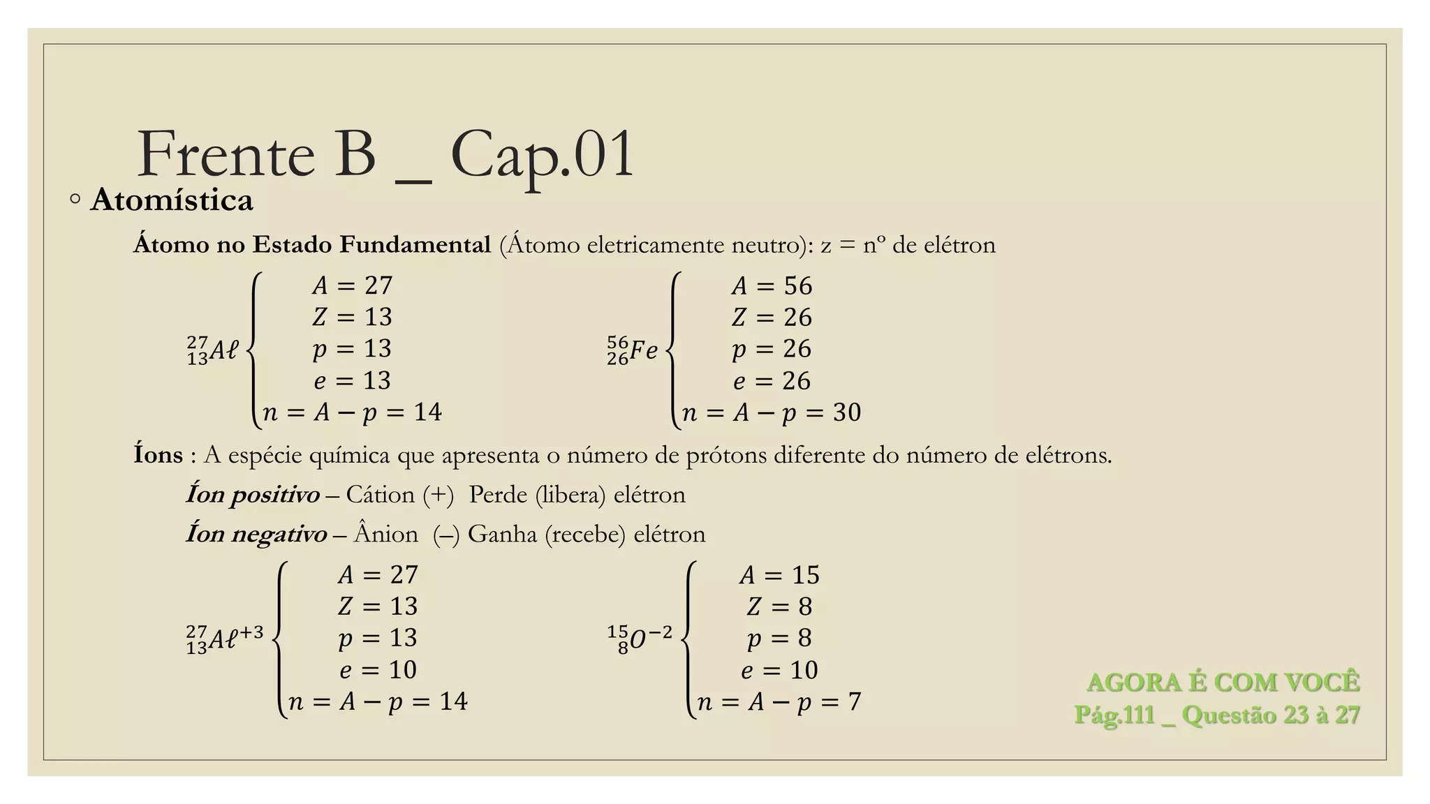 Frente B _ Cap.01◦ Atomística
Átomo no Estado Fundamental (Átomo eletricamente neutro): z = nº de elétron
13
27
𝐴ℓ
𝐴 = 27
𝑍 = 13
𝑝 = 13
𝑒 = 13
𝑛 = 𝐴 − 𝑝 = 14
26
56
𝐹𝑒
𝐴 = 56
𝑍 = 26
𝑝 = 26
𝑒 = 26
𝑛 = 𝐴 − 𝑝 = 30
Íons : A espécie química que apresenta o número de prótons diferente do número de elétrons.
Íon positivo – Cátion (+) Perde (libera) elétron
Íon negativo – Ânion (–) Ganha (recebe) elétron
13
27
𝐴ℓ+3
𝐴 = 27
𝑍 = 13
𝑝 = 13
𝑒 = 10
𝑛 = 𝐴 − 𝑝 = 14
8
15
𝑂−2
𝐴 = 15
𝑍 = 8
𝑝 = 8
𝑒 = 10
𝑛 = 𝐴 − 𝑝 = 7
AGORA É COM VOCÊ
Pág.111 _ Questão 23 à 27
 