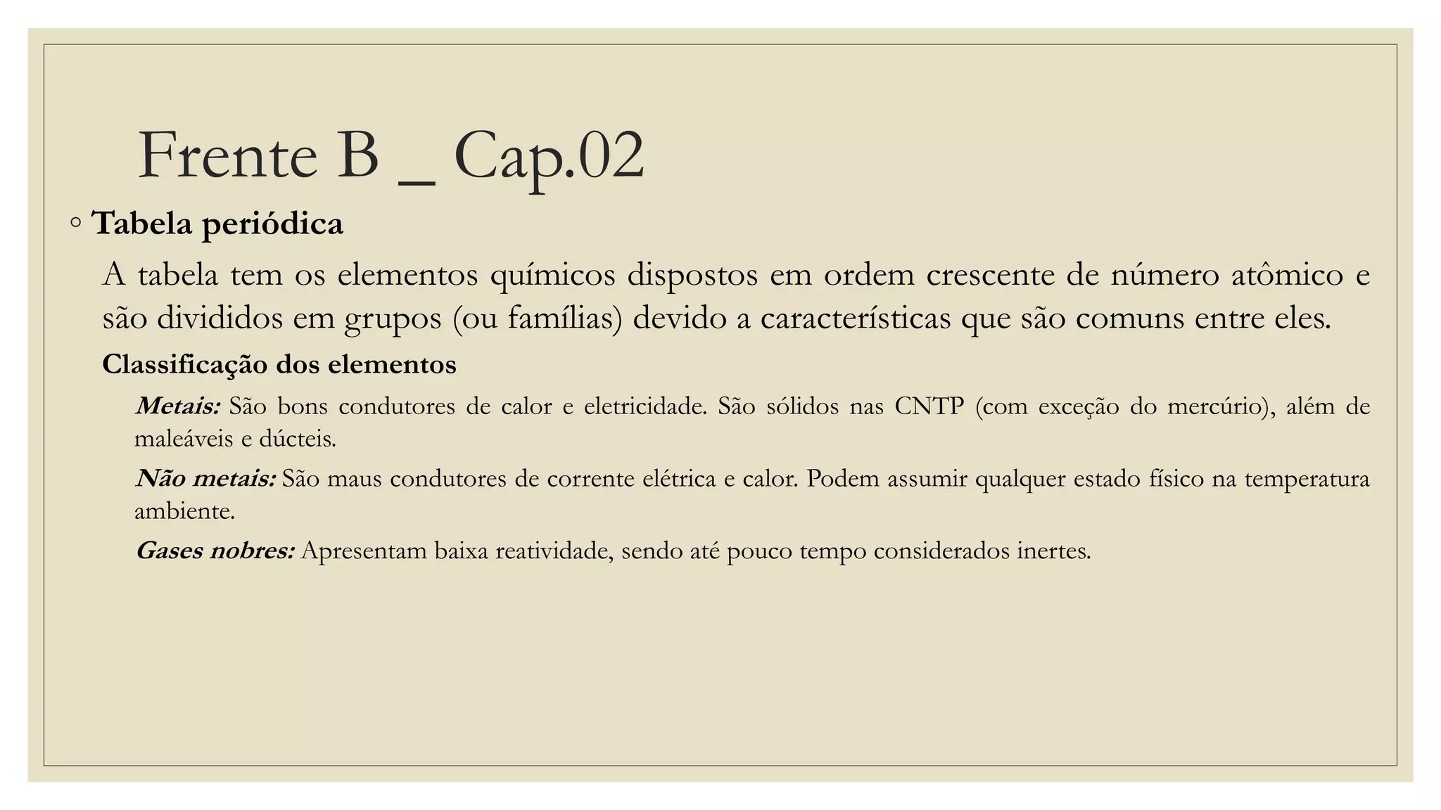 Frente B _ Cap.02
◦ Tabela periódica
A tabela tem os elementos químicos dispostos em ordem crescente de número atômico e
são divididos em grupos (ou famílias) devido a características que são comuns entre eles.
Classificação dos elementos
Metais: São bons condutores de calor e eletricidade. São sólidos nas CNTP (com exceção do mercúrio), além de
maleáveis e dúcteis.
Não metais: São maus condutores de corrente elétrica e calor. Podem assumir qualquer estado físico na temperatura
ambiente.
Gases nobres: Apresentam baixa reatividade, sendo até pouco tempo considerados inertes.
 