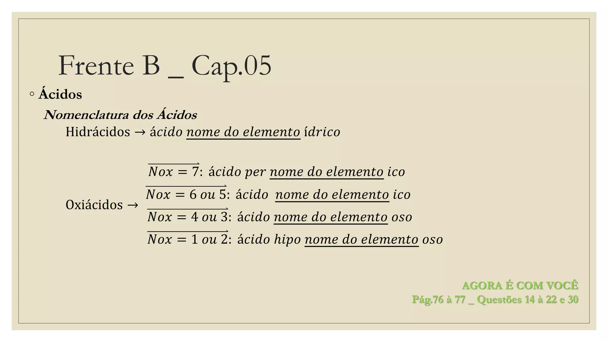 Frente B _ Cap.05
◦ Ácidos
Nomenclatura dos Ácidos
Hidrácidos → á𝑐𝑖𝑑𝑜 𝑛𝑜𝑚𝑒 𝑑𝑜 𝑒𝑙𝑒𝑚𝑒𝑛𝑡𝑜 í𝑑𝑟𝑖𝑐𝑜
Oxiácidos →
𝑁𝑜𝑥 = 7: á𝑐𝑖𝑑𝑜 𝑝𝑒𝑟 𝑛𝑜𝑚𝑒 𝑑𝑜 𝑒𝑙𝑒𝑚𝑒𝑛𝑡𝑜 𝑖𝑐𝑜
𝑁𝑜𝑥 = 6 𝑜𝑢 5: á𝑐𝑖𝑑𝑜 𝑛𝑜𝑚𝑒 𝑑𝑜 𝑒𝑙𝑒𝑚𝑒𝑛𝑡𝑜 𝑖𝑐𝑜
𝑁𝑜𝑥 = 4 𝑜𝑢 3: á𝑐𝑖𝑑𝑜 𝑛𝑜𝑚𝑒 𝑑𝑜 𝑒𝑙𝑒𝑚𝑒𝑛𝑡𝑜 𝑜𝑠𝑜
𝑁𝑜𝑥 = 1 𝑜𝑢 2: á𝑐𝑖𝑑𝑜 ℎ𝑖𝑝𝑜 𝑛𝑜𝑚𝑒 𝑑𝑜 𝑒𝑙𝑒𝑚𝑒𝑛𝑡𝑜 𝑜𝑠𝑜
AGORA É COM VOCÊ
Pág.76 à 77 _ Questões 14 à 22 e 30
 
