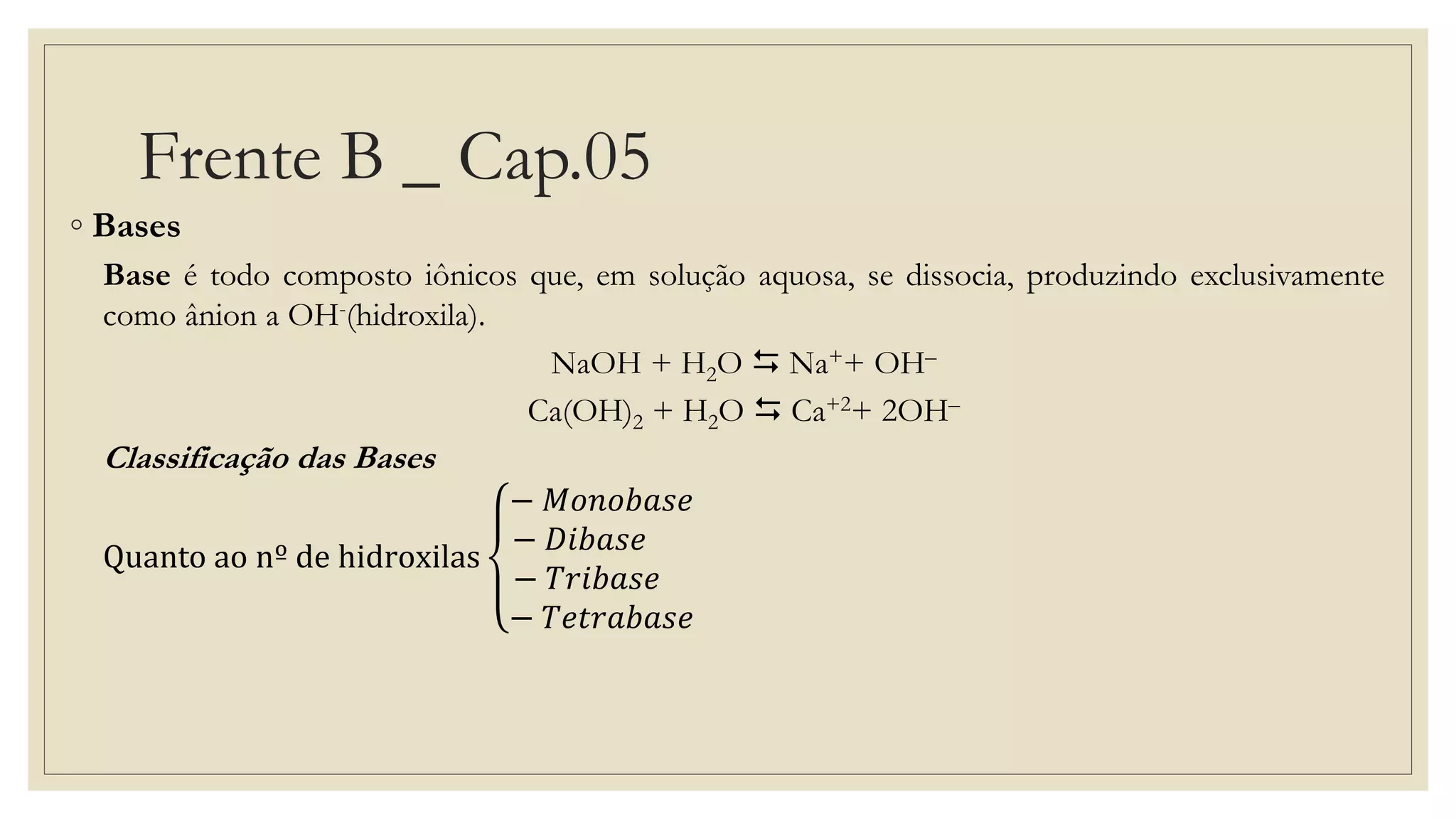 Frente B _ Cap.05
◦ Bases
Base é todo composto iônicos que, em solução aquosa, se dissocia, produzindo exclusivamente
como ânion a OH-(hidroxila).
NaOH + H2O  Na++ OH–
Ca(OH)2 + H2O  Ca+2+ 2OH–
Classificação das Bases
Quanto ao nº de hidroxilas
− 𝑀𝑜𝑛𝑜𝑏𝑎𝑠𝑒
− 𝐷𝑖𝑏𝑎𝑠𝑒
− 𝑇𝑟𝑖𝑏𝑎𝑠𝑒
− 𝑇𝑒𝑡𝑟𝑎𝑏𝑎𝑠𝑒
 