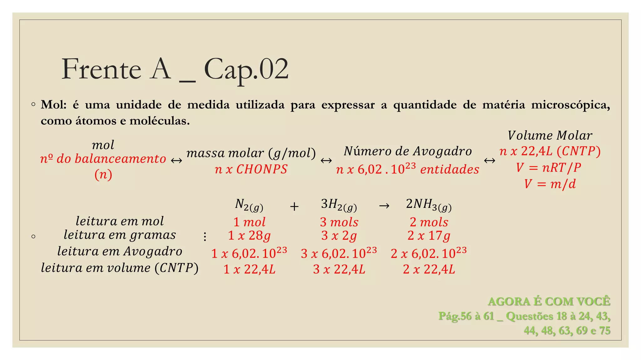 Frente A _ Cap.02
◦ Mol: é uma unidade de medida utilizada para expressar a quantidade de matéria microscópica,
como átomos e moléculas.
𝑚𝑜𝑙
𝑛º 𝑑𝑜 𝑏𝑎𝑙𝑎𝑛𝑐𝑒𝑎𝑚𝑒𝑛𝑡𝑜
(𝑛)
↔
𝑚𝑎𝑠𝑠𝑎 𝑚𝑜𝑙𝑎𝑟 (𝑔/𝑚𝑜𝑙)
𝑛 𝑥 𝐶𝐻𝑂𝑁𝑃𝑆
↔
𝑁ú𝑚𝑒𝑟𝑜 𝑑𝑒 𝐴𝑣𝑜𝑔𝑎𝑑𝑟𝑜
𝑛 𝑥 6,02 . 1023
𝑒𝑛𝑡𝑖𝑑𝑎𝑑𝑒𝑠
↔
𝑉𝑜𝑙𝑢𝑚𝑒 𝑀𝑜𝑙𝑎𝑟
𝑛 𝑥 22,4𝐿 (𝐶𝑁𝑇𝑃)
𝑉 = 𝑛𝑅𝑇/𝑃
𝑉 = 𝑚/𝑑
◦
𝑙𝑒𝑖𝑡𝑢𝑟𝑎 𝑒𝑚 𝑚𝑜𝑙
𝑙𝑒𝑖𝑡𝑢𝑟𝑎 𝑒𝑚 𝑔𝑟𝑎𝑚𝑎𝑠
𝑙𝑒𝑖𝑡𝑢𝑟𝑎 𝑒𝑚 𝐴𝑣𝑜𝑔𝑎𝑑𝑟𝑜
𝑙𝑒𝑖𝑡𝑢𝑟𝑎 𝑒𝑚 𝑣𝑜𝑙𝑢𝑚𝑒 (𝐶𝑁𝑇𝑃)
⋮
𝑁2(𝑔)
1 𝑚𝑜𝑙
1 𝑥 28𝑔
1 𝑥 6,02. 1023
1 𝑥 22,4𝐿
+ 3𝐻2(𝑔)
3 𝑚𝑜𝑙𝑠
3 𝑥 2𝑔
3 𝑥 6,02. 1023
3 𝑥 22,4𝐿
→ 2𝑁𝐻3(𝑔)
2 𝑚𝑜𝑙𝑠
2 𝑥 17𝑔
2 𝑥 6,02. 1023
2 𝑥 22,4𝐿
AGORA É COM VOCÊ
Pág.56 à 61 _ Questões 18 à 24, 43,
44, 48, 63, 69 e 75
 