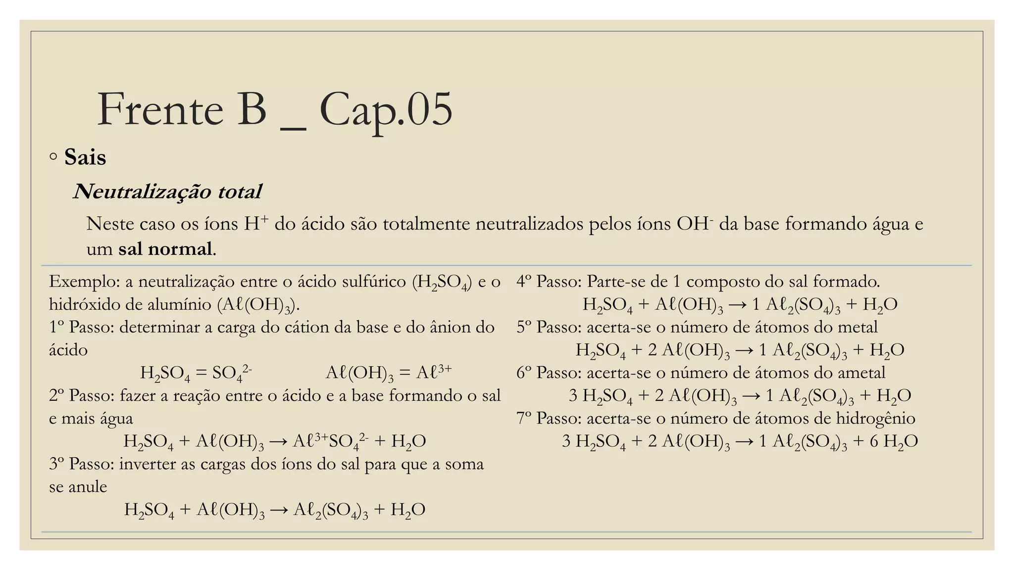 Frente B _ Cap.05
◦ Sais
Neutralização total
Neste caso os íons H+ do ácido são totalmente neutralizados pelos íons OH- da base formando água e
um sal normal.
Exemplo: a neutralização entre o ácido sulfúrico (H2SO4) e o
hidróxido de alumínio (Aℓ(OH)3).
1º Passo: determinar a carga do cátion da base e do ânion do
ácido
H2SO4 = SO4
2- Aℓ(OH)3 = Aℓ3+
2º Passo: fazer a reação entre o ácido e a base formando o sal
e mais água
H2SO4 + Aℓ(OH)3 → Aℓ3+SO4
2- + H2O
3º Passo: inverter as cargas dos íons do sal para que a soma
se anule
H2SO4 + Aℓ(OH)3 → Aℓ2(SO4)3 + H2O
4º Passo: Parte-se de 1 composto do sal formado.
H2SO4 + Aℓ(OH)3 → 1 Aℓ2(SO4)3 + H2O
5º Passo: acerta-se o número de átomos do metal
H2SO4 + 2 Aℓ(OH)3 → 1 Aℓ2(SO4)3 + H2O
6º Passo: acerta-se o número de átomos do ametal
3 H2SO4 + 2 Aℓ(OH)3 → 1 Aℓ2(SO4)3 + H2O
7º Passo: acerta-se o número de átomos de hidrogênio
3 H2SO4 + 2 Aℓ(OH)3 → 1 Aℓ2(SO4)3 + 6 H2O
 