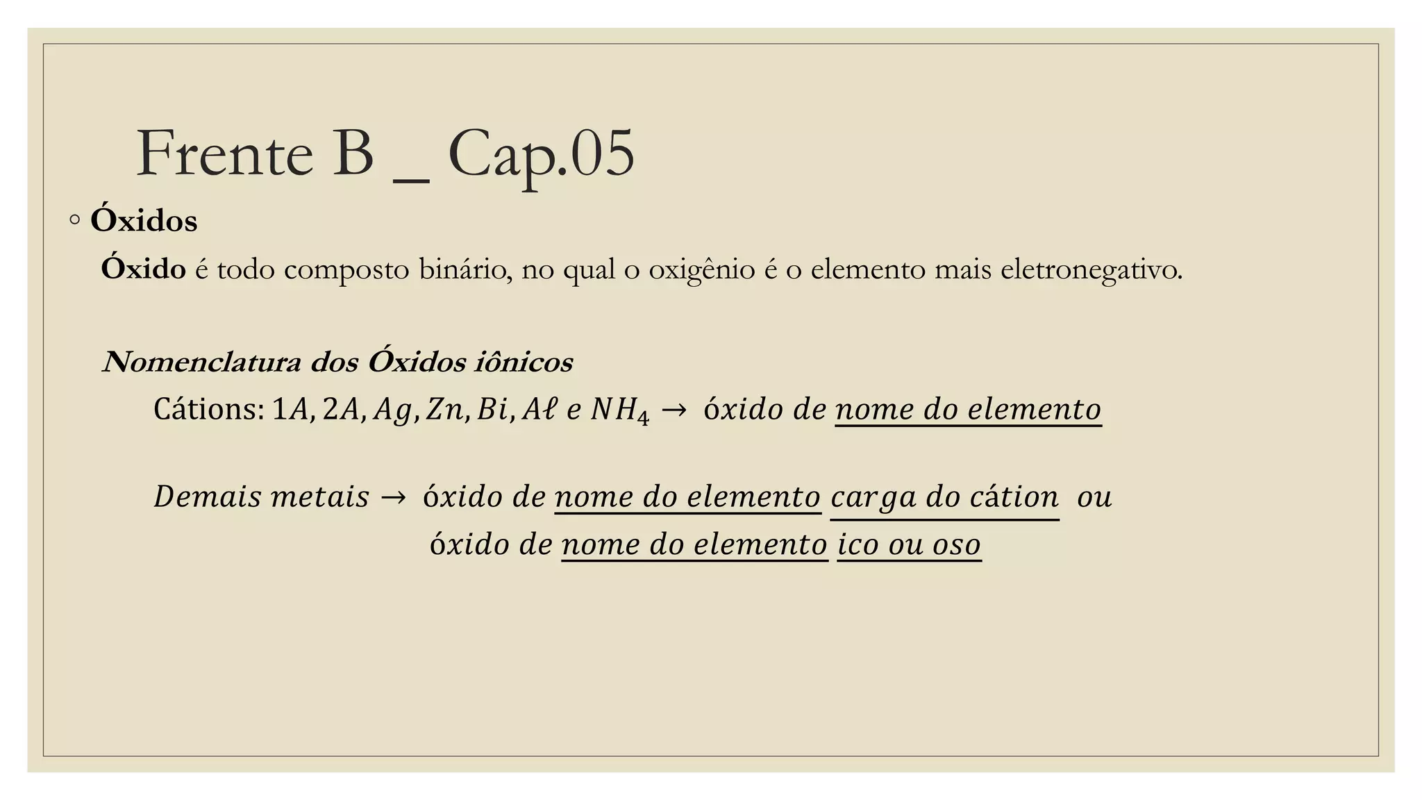 Frente B _ Cap.05
◦ Óxidos
Óxido é todo composto binário, no qual o oxigênio é o elemento mais eletronegativo.
Nomenclatura dos Óxidos iônicos
Cátions: 1𝐴, 2𝐴, 𝐴𝑔, 𝑍𝑛, 𝐵𝑖, 𝐴ℓ 𝑒 𝑁𝐻4 → ó𝑥𝑖𝑑𝑜 𝑑𝑒 𝑛𝑜𝑚𝑒 𝑑𝑜 𝑒𝑙𝑒𝑚𝑒𝑛𝑡𝑜
𝐷𝑒𝑚𝑎𝑖𝑠 𝑚𝑒𝑡𝑎𝑖𝑠 → ó𝑥𝑖𝑑𝑜 𝑑𝑒 𝑛𝑜𝑚𝑒 𝑑𝑜 𝑒𝑙𝑒𝑚𝑒𝑛𝑡𝑜 𝑐𝑎𝑟𝑔𝑎 𝑑𝑜 𝑐á𝑡𝑖𝑜𝑛 𝑜𝑢
ó𝑥𝑖𝑑𝑜 𝑑𝑒 𝑛𝑜𝑚𝑒 𝑑𝑜 𝑒𝑙𝑒𝑚𝑒𝑛𝑡𝑜 𝑖𝑐𝑜 𝑜𝑢 𝑜𝑠𝑜
 
