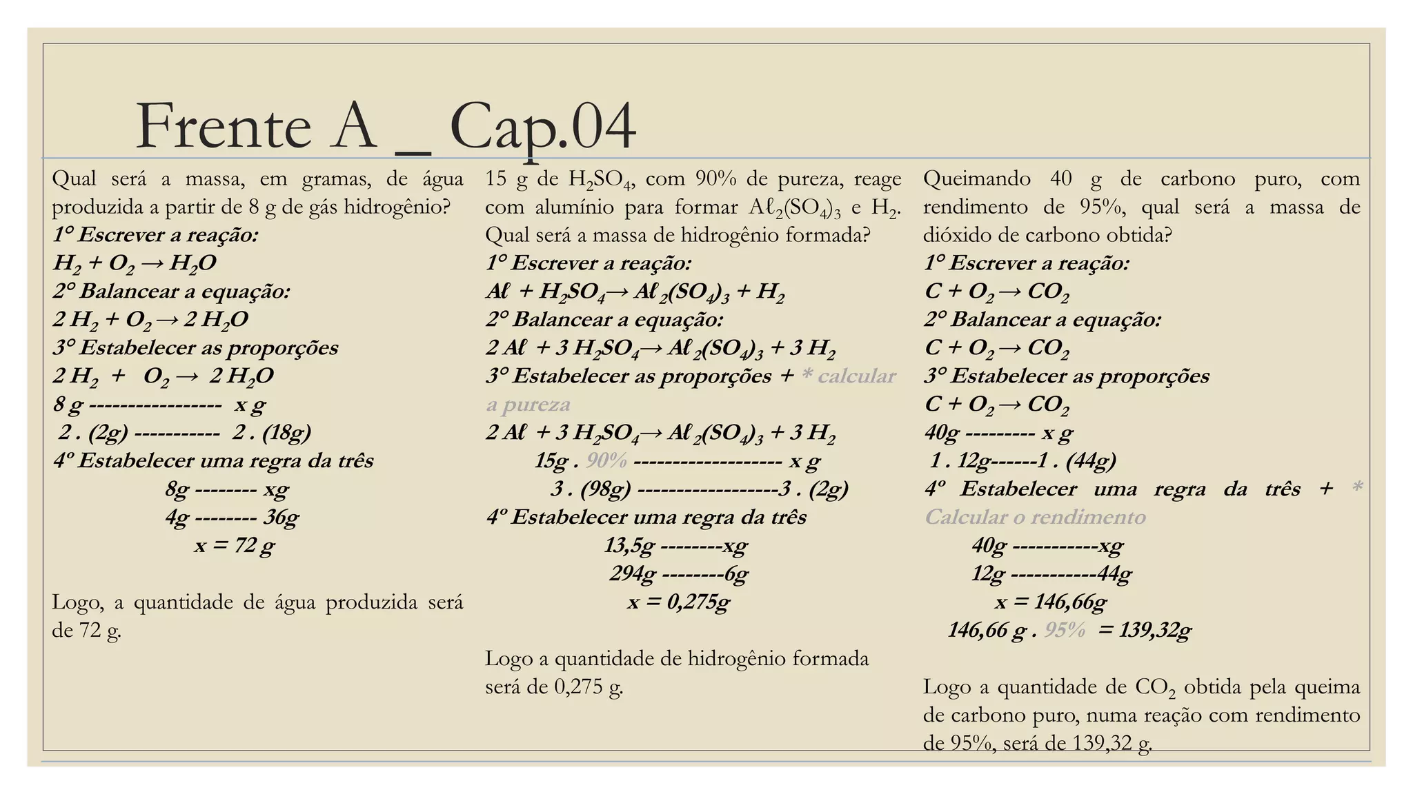 Frente A _ Cap.04
Qual será a massa, em gramas, de água
produzida a partir de 8 g de gás hidrogênio?
1° Escrever a reação:
H2 + O2 → H2O
2° Balancear a equação:
2 H2 + O2 → 2 H2O
3° Estabelecer as proporções
2 H2 + O2 → 2 H2O
8 g ----------------- x g
2 . (2g) ----------- 2 . (18g)
4º Estabelecer uma regra da três
8g -------- xg
4g -------- 36g
x = 72 g
Logo, a quantidade de água produzida será
de 72 g.
15 g de H2SO4, com 90% de pureza, reage
com alumínio para formar Aℓ2(SO4)3 e H2.
Qual será a massa de hidrogênio formada?
1° Escrever a reação:
Aℓ + H2SO4→ Aℓ2(SO4)3 + H2
2° Balancear a equação:
2 Aℓ + 3 H2SO4→ Aℓ2(SO4)3 + 3 H2
3° Estabelecer as proporções + * calcular
a pureza
2 Aℓ + 3 H2SO4→ Aℓ2(SO4)3 + 3 H2
15g . 90% ------------------- x g
3 . (98g) ------------------3 . (2g)
4º Estabelecer uma regra da três
13,5g --------xg
294g --------6g
x = 0,275g
Logo a quantidade de hidrogênio formada
será de 0,275 g.
Queimando 40 g de carbono puro, com
rendimento de 95%, qual será a massa de
dióxido de carbono obtida?
1° Escrever a reação:
C + O2 → CO2
2° Balancear a equação:
C + O2 → CO2
3° Estabelecer as proporções
C + O2 → CO2
40g --------- x g
1 . 12g------1 . (44g)
4º Estabelecer uma regra da três + *
Calcular o rendimento
40g -----------xg
12g -----------44g
x = 146,66g
146,66 g . 95% = 139,32g
Logo a quantidade de CO2 obtida pela queima
de carbono puro, numa reação com rendimento
de 95%, será de 139,32 g.
 