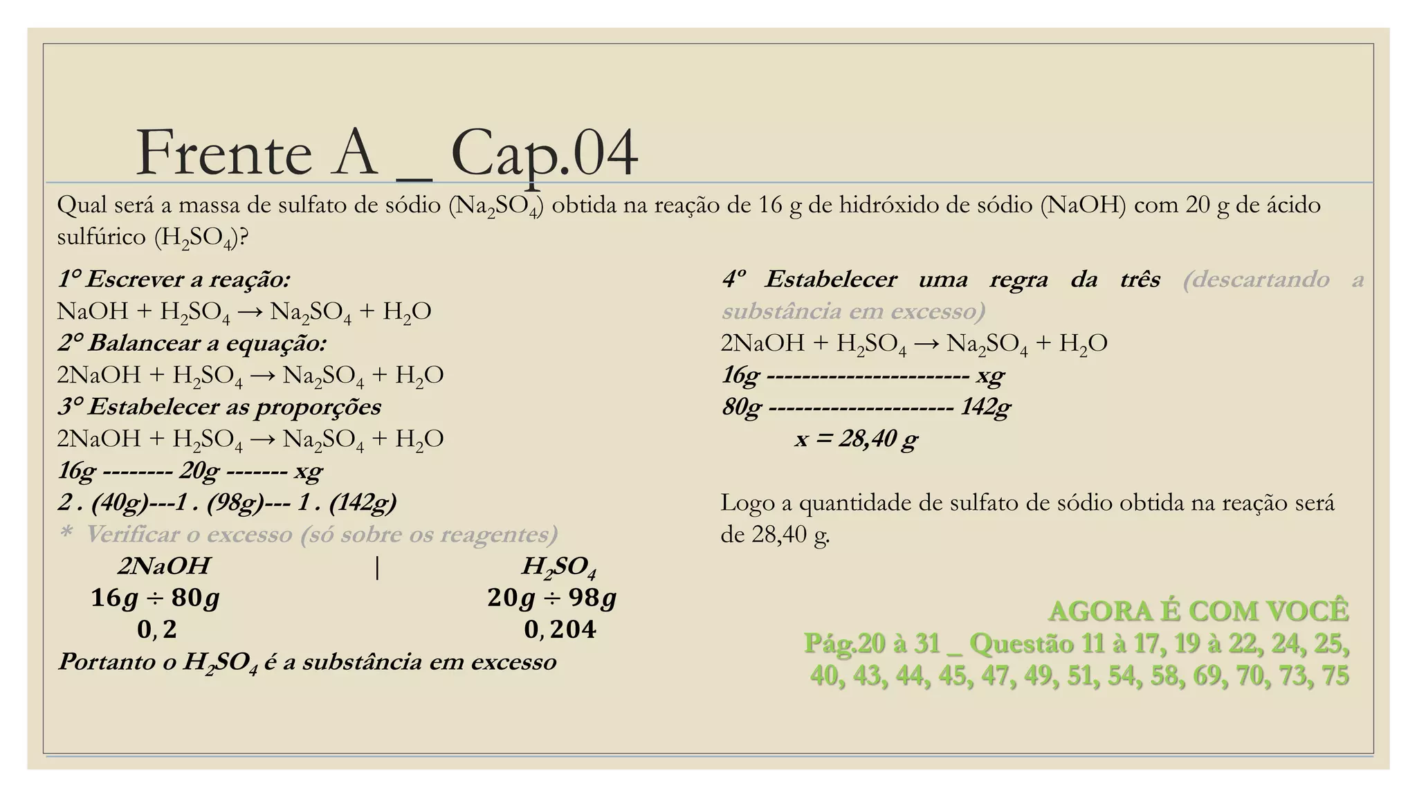 Frente A _ Cap.04
AGORA É COM VOCÊ
Pág.20 à 31 _ Questão 11 à 17, 19 à 22, 24, 25,
40, 43, 44, 45, 47, 49, 51, 54, 58, 69, 70, 73, 75
Qual será a massa de sulfato de sódio (Na2SO4) obtida na reação de 16 g de hidróxido de sódio (NaOH) com 20 g de ácido
sulfúrico (H2SO4)?
1° Escrever a reação:
NaOH + H2SO4 → Na2SO4 + H2O
2° Balancear a equação:
2NaOH + H2SO4 → Na2SO4 + H2O
3° Estabelecer as proporções
2NaOH + H2SO4 → Na2SO4 + H2O
16g -------- 20g ------- xg
2 . (40g)---1 . (98g)--- 1 . (142g)
* Verificar o excesso (só sobre os reagentes)
2NaOH | H2SO4
𝟏𝟔𝒈 ÷ 𝟖𝟎𝒈 𝟐𝟎𝒈 ÷ 𝟗𝟖𝒈
𝟎, 𝟐 𝟎, 𝟐𝟎𝟒
Portanto o H2SO4 é a substância em excesso
4º Estabelecer uma regra da três (descartando a
substância em excesso)
2NaOH + H2SO4 → Na2SO4 + H2O
16g ----------------------- xg
80g --------------------- 142g
x = 28,40 g
Logo a quantidade de sulfato de sódio obtida na reação será
de 28,40 g.
 