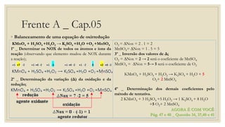 Frente A _ Cap.05
◦ Balanceamento de uma equação de oxirredução
KMnO4 + H2SO4 +H2O2 → K2SO4 +H2O +O2 +MnSO4
1º _ Determinar os NOX de todos os átomos e íons da
reação (observando que elemento mudou de NOX durante
a reação);
2º _ Determinação da variação (Δ) da oxidação e da
redução;
O2 = ∆Nox = 2 . 1 = 2
MnSO4= ∆Nox = 1 . 5 = 5
3º _ Inversão dos valores de Δ;
O2 = ∆Nox = 2 → 2 será o coeficiente de MnSO4
MnSO4 = ∆Nox = 5→ 5 será o coeficiente de O2
KMnO4 + H2SO4 + H2O2 → K2SO4 + H2O + 5
O2+ 2 MnSO4
4º _ Determinação dos demais coeficientes pelo
método de tentativa.
2 KMnO4 + 3 H2SO4 +5 H2O2 → 1 K2SO4 + 8 H2O
+5 O2+ 2 MnSO4
AGORA É COM VOCÊ
Pág. 47 e 48 _ Questão 34, 37,40 e 41
 