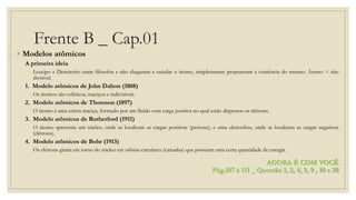 Frente B _ Cap.01
◦ Modelos atômicos
A primeira ideia
Leucipo e Demócrito eram filósofos e não chegaram a estudar o átomo, simplesmente propuseram a existência do mesmo. Átomo = não
divisível.
1. Modelo atômicos de John Dalton (1808)
Os átomos são esféricos, maciços e indivisíveis.
2. Modelo atômicos de Thomson (1897)
O átomo é uma esfera maciça, formado por um fluido com carga positiva no qual estão dispersos os elétrons.
3. Modelo atômicos de Rutherford (1911)
O átomo apresenta um núcleo, onde se localizam as cargas positivas (prótons), e uma eletrosfera, onde se localizam as cargas negativas
(elétrons).
4. Modelo atômicos de Bohr (1913)
Os elétrons giram em torno do núcleo em órbitas circulares (camadas) que possuem uma certa quantidade de energia.
AGORA É COM VOCÊ
Pág.107 à 111 _ Questão 1, 2, 4, 5, 9 , 10 e 20
 