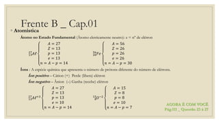 Frente B _ Cap.01◦ Atomística
Átomo no Estado Fundamental (Átomo eletricamente neutro): z = nº de elétron
13
27
𝐴ℓ
𝐴 = 27
𝑍 = 13
𝑝 = 13
𝑒 = 13
𝑛 = 𝐴 − 𝑝 = 14
26
56
𝐹𝑒
𝐴 = 56
𝑍 = 26
𝑝 = 26
𝑒 = 26
𝑛 = 𝐴 − 𝑝 = 30
Íons : A espécie química que apresenta o número de prótons diferente do número de elétrons.
Íon positivo – Cátion (+) Perde (libera) elétron
Íon negativo – Ânion (–) Ganha (recebe) elétron
13
27
𝐴ℓ+3
𝐴 = 27
𝑍 = 13
𝑝 = 13
𝑒 = 10
𝑛 = 𝐴 − 𝑝 = 14
8
15
𝑂−2
𝐴 = 15
𝑍 = 8
𝑝 = 8
𝑒 = 10
𝑛 = 𝐴 − 𝑝 = 7
AGORA É COM VOCÊ
Pág.111 _ Questão 23 à 27
 