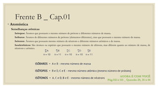 Frente B _ Cap.01
◦ Atomística
Semelhanças atômicas
Isótopos: Átomos que possuem o mesmo número de prótons e diferentes números de massa.
Isóbaros: Átomos de diferentes números de prótons (elementos diferentes), mas que possuem o mesmo número de massa.
Isótonos: Átomos que possuem mesmo número de nêutrons e diferente números atômicos e de massa.
Isoeletrônicos: São átomos ou espécies que possuem o mesmo número de elétrons, mas diferem quanto ao número de massa, de
nêutrons e atômico.
AGORA É COM VOCÊ
Pág.112 à 115 _ Questão 29, 35 à 54
 