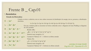 Frente B _ Cap.01
◦ Atomística
Estudo da Eletrosfera
Unindo-se níveis e subníveis, tem-se uma ordem crescente de distribuição de energia, tem-se, portanto, a distribuição
eletrônica.
1s<2s<2p<3s<3p<4s<3d<4p<5s<4d<5p<6s<4f<5d<6p<7s<5f<6d<7p
Em que, também pode-se encontrar na forma conhecida como o diagrama de Linus Paulling ou diagrama
de retas paralelas
Rubídio (Rb):
32Rb = 1s2 2s2 2p6 3s2 3p6 4s2 3d10 4p6 5s1
Subnível mais energético: 5s1
Camada de Valência: 5s1 – 1 elétron na última camada
Titânio (Ti):
22Ti = 1s2 2s2 2p6 3s2 3p6 4s2 3d2
Subnível mais energético: 3d2
Camada de Valência: 4s2 – 2 elétrons na última camada
AGORA É COM VOCÊ
Pág.116 e 117 _ Questão 67 à 79
 