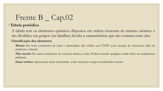 Frente B _ Cap.02
◦ Tabela periódica
A tabela tem os elementos químicos dispostos em ordem crescente de número atômico e
são divididos em grupos (ou famílias) devido a características que são comuns entre eles.
Classificação dos elementos
Metais: São bons condutores de calor e eletricidade. São sólidos nas CNTP (com exceção do mercúrio), além de
maleáveis e dúcteis.
Não metais: São maus condutores de corrente elétrica e calor. Podem assumir qualquer estado físico na temperatura
ambiente.
Gases nobres: Apresentam baixa reatividade, sendo até pouco tempo considerados inertes.
 