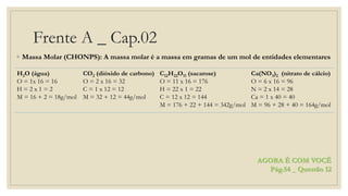 Frente A _ Cap.02
◦ Massa Molar (CHONPS): A massa molar é a massa em gramas de um mol de entidades elementares
AGORA É COM VOCÊ
Pág.54 _ Questão 12
H2O (água)
O = 1x 16 = 16
H = 2 x 1 = 2
M = 16 + 2 = 18g/mol
CO2 (dióxido de carbono)
O = 2 x 16 = 32
C = 1 x 12 = 12
M = 32 + 12 = 44g/mol
C12H22O11 (sacarose)
O = 11 x 16 = 176
H = 22 x 1 = 22
C = 12 x 12 = 144
M = 176 + 22 + 144 = 342g/mol
Ca(NO3)2 (nitrato de cálcio)
O = 6 x 16 = 96
N = 2 x 14 = 28
Ca = 1 x 40 = 40
M = 96 + 28 + 40 = 164g/mol
 