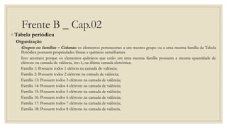 Frente B _ Cap.02
◦ Tabela periódica
Organização
Grupos ou famílias – Colunas: os elementos pertencentes a um mesmo grupo ou a uma mesma família da Tabela
Periódica possuem propriedades físicas e químicas semelhantes.
Isso acontece porque os elementos químicos que estão em uma mesma família possuem a mesma quantidade de
elétrons na camada de valência, isto é, na última camada eletrônica:
Família 1: Possuem todos 1 elétron na camada de valência;
Família 2: Possuem todos 2 elétrons na camada de valência;
Família 13: Possuem todos 3 elétrons na camada de valência;
Família 14: Possuem todos 4 elétrons na camada de valência;
Família 15: Possuem todos 5 elétrons na camada de valência;
Família 16: Possuem todos 6 elétrons na camada de valência;
Família 17: Possuem todos 7 elétrons na camada de valência;
Família 18: Possuem todos 8 elétrons na camada de valência.
 
