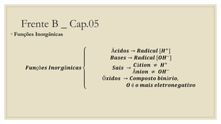 Frente B _ Cap.05
◦ Funções Inorgânicas
𝑭𝒖𝒏çõ𝒆𝒔 𝑰𝒏𝒐𝒓𝒈â𝒏𝒊𝒄𝒂𝒔
Á𝒄𝒊𝒅𝒐𝒔 → 𝑹𝒂𝒅𝒊𝒄𝒂𝒍 [𝑯+]
𝑩𝒂𝒔𝒆𝒔 → 𝑹𝒂𝒅𝒊𝒄𝒂𝒍 [𝑶𝑯−]
𝑺𝒂𝒊𝒔 →
𝑪á𝒕𝒊𝒐𝒏 ≠ 𝑯+
Â𝒏𝒊𝒐𝒏 ≠ 𝑶𝑯−
Ó𝒙𝒊𝒅𝒐𝒔 → 𝑪𝒐𝒎𝒑𝒐𝒔𝒕𝒐 𝒃𝒊𝒏á𝒓𝒊𝒐,
𝑶 é 𝒐 𝒎𝒂𝒊𝒔 𝒆𝒍𝒆𝒕𝒓𝒐𝒏𝒆𝒈𝒂𝒕𝒊𝒗𝒐
 