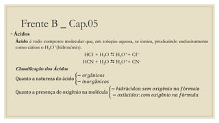 Frente B _ Cap.05
◦ Ácidos
Ácido é todo composto molecular que, em solução aquosa, se ioniza, produzindo exclusivamente
como cátion o H3O+(hidroxônio).
HCℓ + H2O  H3O++ Cℓ–
HCN + H2O  H3O++ CN–
Classificação dos Ácidos
Quanto a natureza do ácido
− 𝑜𝑟𝑔â𝑛𝑖𝑐𝑜𝑠
− 𝑖𝑛𝑜𝑟𝑔â𝑛𝑖𝑐𝑜𝑠
Quanto a presença de oxigênio na molécula
− ℎ𝑖𝑑𝑟á𝑐𝑖𝑑𝑜𝑠: 𝑠𝑒𝑚 𝑜𝑥𝑖𝑔ê𝑛𝑖𝑜 𝑛𝑎 𝑓ó𝑟𝑚𝑢𝑙𝑎
− 𝑜𝑥𝑖á𝑐𝑖𝑑𝑜𝑠: 𝑐𝑜𝑚 𝑜𝑥𝑖𝑔ê𝑛𝑖𝑜 𝑛𝑎 𝑓ó𝑟𝑚𝑢𝑙𝑎
 