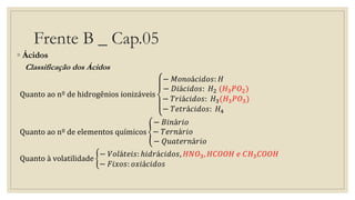 Frente B _ Cap.05
◦ Ácidos
Classificação dos Ácidos
Quanto ao nº de hidrogênios ionizáveis
− 𝑀𝑜𝑛𝑜á𝑐𝑖𝑑𝑜𝑠: 𝐻
− 𝐷𝑖á𝑐𝑖𝑑𝑜𝑠: 𝐻2 (𝐻3 𝑃𝑂2)
− 𝑇𝑟𝑖á𝑐𝑖𝑑𝑜𝑠: 𝐻3(𝐻3 𝑃𝑂3)
− 𝑇𝑒𝑡𝑟á𝑐𝑖𝑑𝑜𝑠: 𝐻4
Quanto ao nº de elementos químicos
− 𝐵𝑖𝑛á𝑟𝑖𝑜
− 𝑇𝑒𝑟𝑛á𝑟𝑖𝑜
− 𝑄𝑢𝑎𝑡𝑒𝑟𝑛á𝑟𝑖𝑜
Quanto à volatilidade
− 𝑉𝑜𝑙á𝑡𝑒𝑖𝑠: ℎ𝑖𝑑𝑟á𝑐𝑖𝑑𝑜𝑠, 𝐻𝑁𝑂3, 𝐻𝐶𝑂𝑂𝐻 𝑒 𝐶𝐻3 𝐶𝑂𝑂𝐻
− 𝐹𝑖𝑥𝑜𝑠: 𝑜𝑥𝑖á𝑐𝑖𝑑𝑜𝑠
 